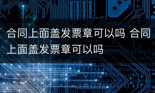 合同上面盖发票章可以吗 合同上面盖发票章可以吗