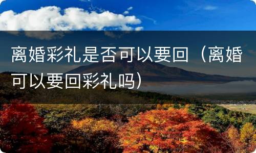离婚彩礼是否可以要回（离婚可以要回彩礼吗）