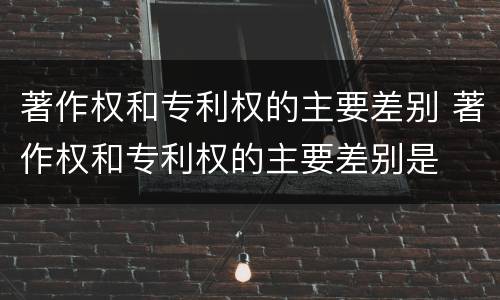 著作权和专利权的主要差别 著作权和专利权的主要差别是