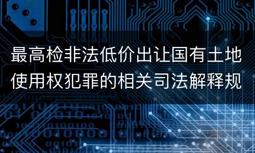 最高检非法低价出让国有土地使用权犯罪的相关司法解释规定包括什么