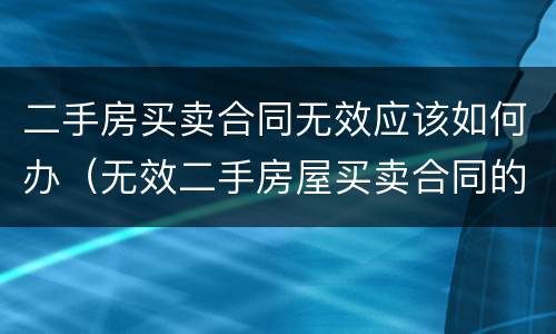 二手房买卖合同无效应该如何办（无效二手房屋买卖合同的处理）