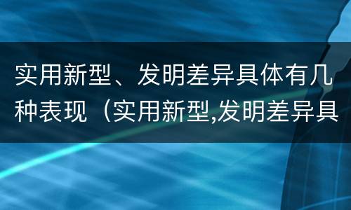 实用新型、发明差异具体有几种表现（实用新型,发明差异具体有几种表现手法）