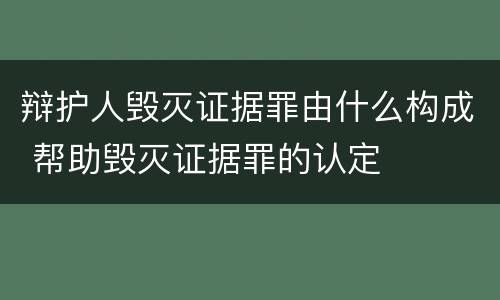 辩护人毁灭证据罪由什么构成 帮助毁灭证据罪的认定
