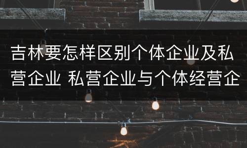 吉林要怎样区别个体企业及私营企业 私营企业与个体经营企业的区别