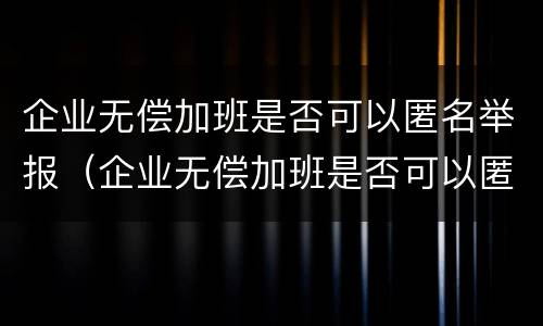 企业无偿加班是否可以匿名举报（企业无偿加班是否可以匿名举报他）
