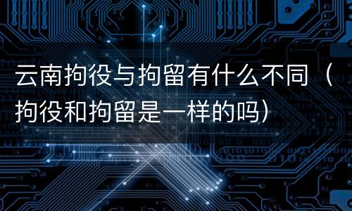 云南拘役与拘留有什么不同（拘役和拘留是一样的吗）