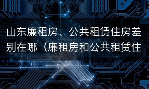 山东廉租房、公共租赁住房差别在哪（廉租房和公共租赁住房的区别）