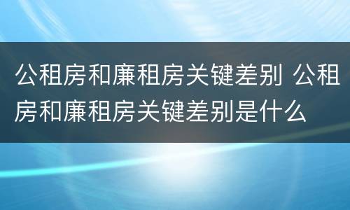 公租房和廉租房关键差别 公租房和廉租房关键差别是什么