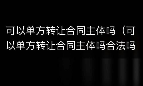 可以单方转让合同主体吗（可以单方转让合同主体吗合法吗）