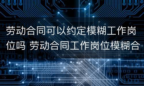 劳动合同可以约定模糊工作岗位吗 劳动合同工作岗位模糊合法吗