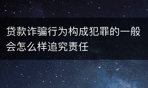 贷款诈骗行为构成犯罪的一般会怎么样追究责任