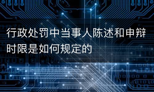 行政处罚中当事人陈述和申辩时限是如何规定的