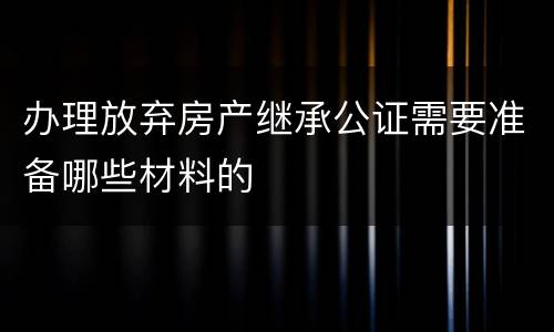 办理放弃房产继承公证需要准备哪些材料的