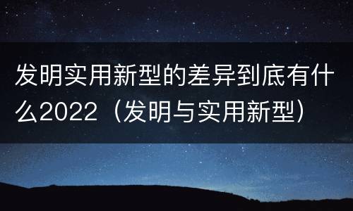 发明实用新型的差异到底有什么2022（发明与实用新型）