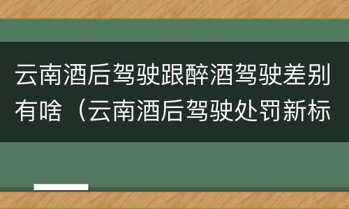 云南酒后驾驶跟醉酒驾驶差别有啥（云南酒后驾驶处罚新标准）