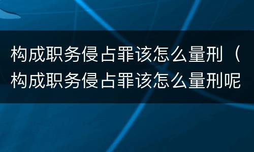 构成职务侵占罪该怎么量刑（构成职务侵占罪该怎么量刑呢）