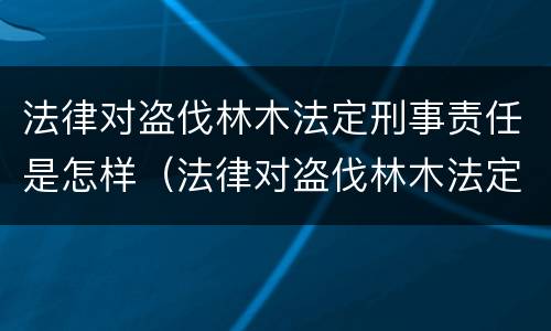 法律对盗伐林木法定刑事责任是怎样（法律对盗伐林木法定刑事责任是怎样定义的）