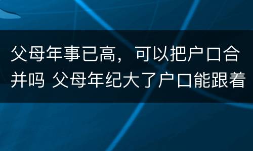 父母年事已高，可以把户口合并吗 父母年纪大了户口能跟着子女走吗?