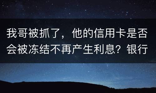 我哥被抓了，他的信用卡是否会被冻结不再产生利息？银行上门找我们家属应该怎么办