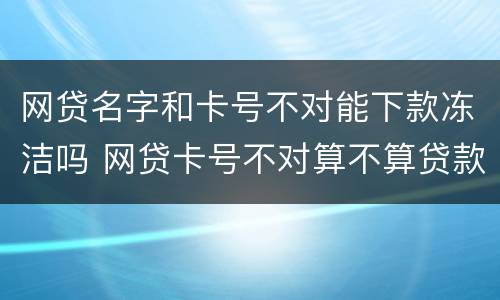 网贷名字和卡号不对能下款冻洁吗 网贷卡号不对算不算贷款了?