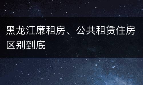 黑龙江廉租房、公共租赁住房区别到底