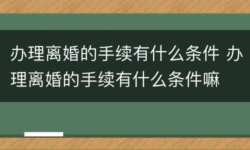 办理离婚的手续有什么条件 办理离婚的手续有什么条件嘛