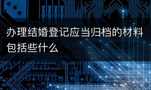 办理结婚登记应当归档的材料包括些什么
