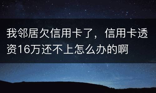 我邻居欠信用卡了，信用卡透资16万还不上怎么办的啊