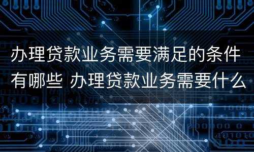 办理贷款业务需要满足的条件有哪些 办理贷款业务需要什么