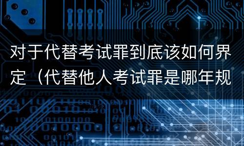 对于代替考试罪到底该如何界定（代替他人考试罪是哪年规定）