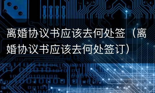 离婚协议书应该去何处签（离婚协议书应该去何处签订）