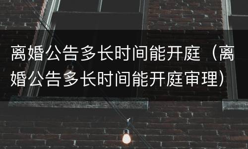 离婚公告多长时间能开庭（离婚公告多长时间能开庭审理）
