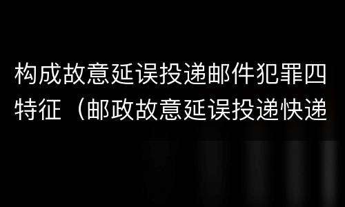 构成故意延误投递邮件犯罪四特征（邮政故意延误投递快递）