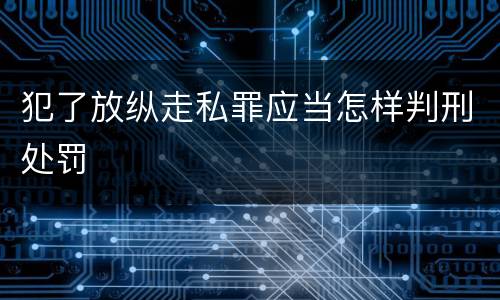 犯了放纵走私罪应当怎样判刑处罚