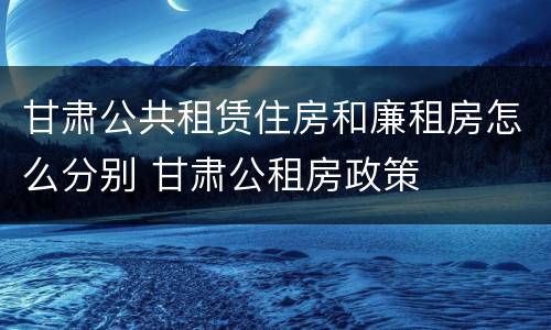 甘肃公共租赁住房和廉租房怎么分别 甘肃公租房政策
