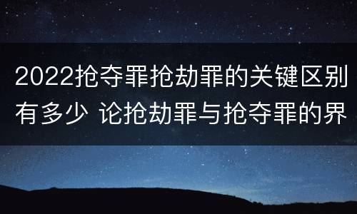 2022抢夺罪抢劫罪的关键区别有多少 论抢劫罪与抢夺罪的界限