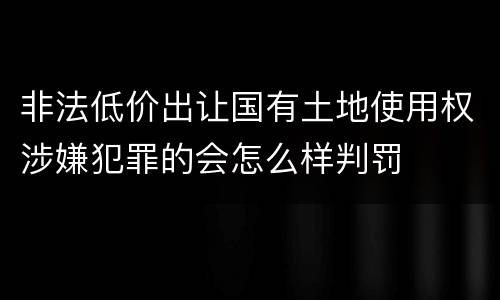 非法低价出让国有土地使用权涉嫌犯罪的会怎么样判罚
