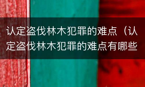 认定盗伐林木犯罪的难点（认定盗伐林木犯罪的难点有哪些）