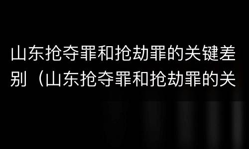 山东抢夺罪和抢劫罪的关键差别（山东抢夺罪和抢劫罪的关键差别在哪）