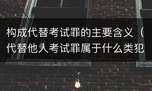 构成代替考试罪的主要含义（代替他人考试罪属于什么类犯罪）