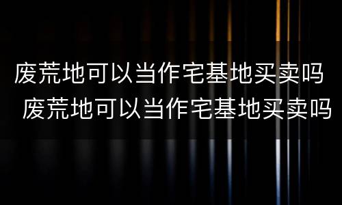 废荒地可以当作宅基地买卖吗 废荒地可以当作宅基地买卖吗为什么