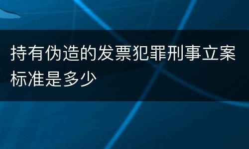 持有伪造的发票犯罪刑事立案标准是多少