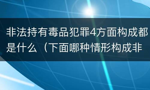 非法持有毒品犯罪4方面构成都是什么（下面哪种情形构成非法持有毒品罪）