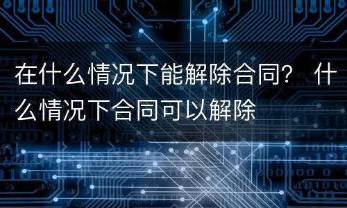 在什么情况下能解除合同？ 什么情况下合同可以解除