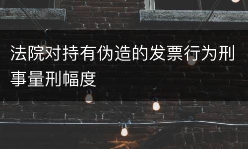 法院对持有伪造的发票行为刑事量刑幅度