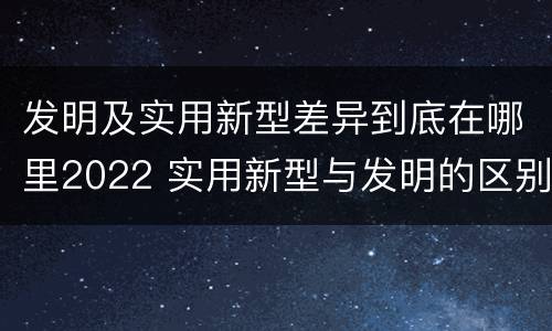 发明及实用新型差异到底在哪里2022 实用新型与发明的区别