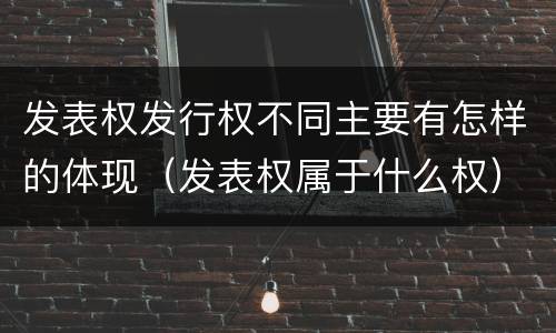 发表权发行权不同主要有怎样的体现（发表权属于什么权）