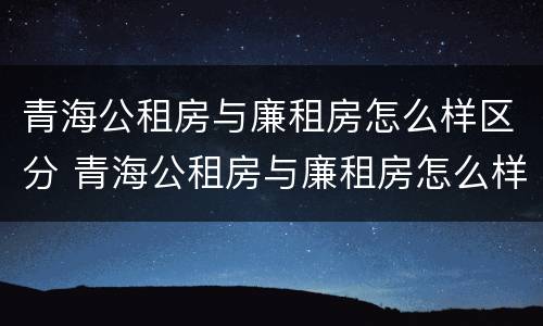 青海公租房与廉租房怎么样区分 青海公租房与廉租房怎么样区分呢