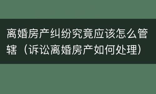离婚房产纠纷究竟应该怎么管辖（诉讼离婚房产如何处理）