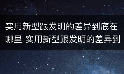 实用新型跟发明的差异到底在哪里 实用新型跟发明的差异到底在哪里呢